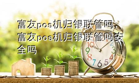 富友pos机归银联管吗，富友pos机归银联管吗安全吗