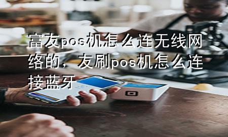 富友pos机怎么连无线网络的，友刷pos机怎么连接蓝牙