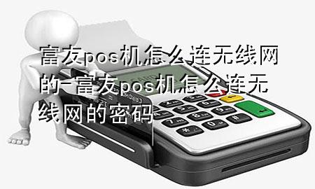 富友pos机怎么连无线网的-富友pos机怎么连无线网的密码