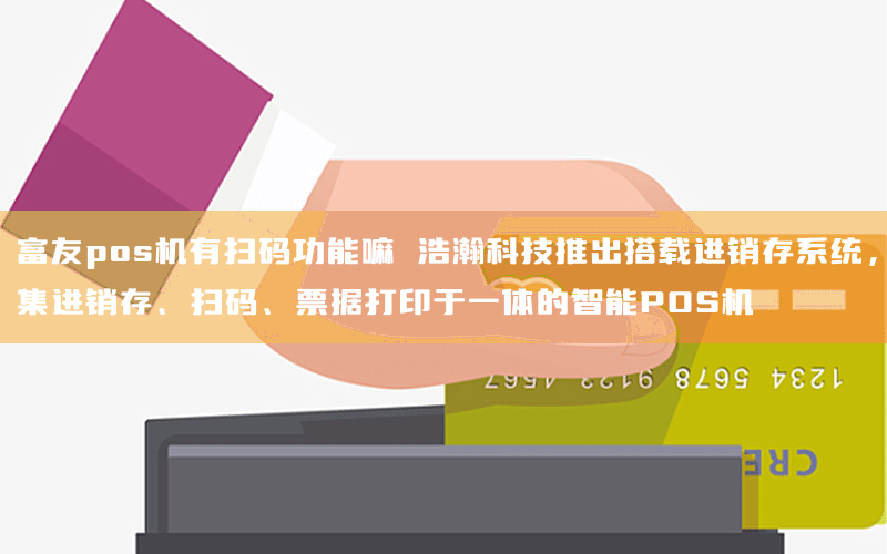 富友pos机有扫码功能嘛 浩瀚科技推出搭载进销存系统，集进销存、扫码、票据打印于一体的智能POS机